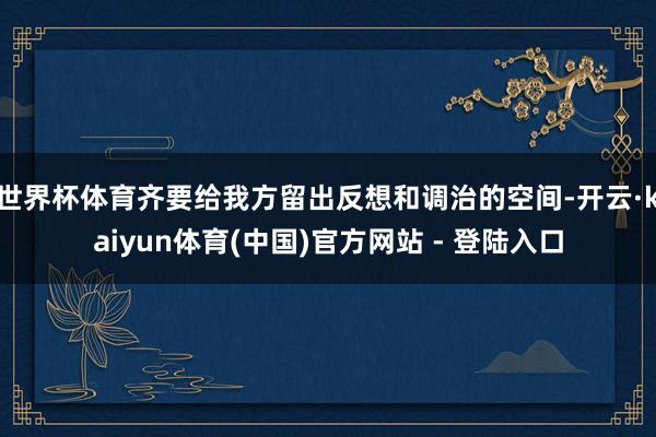 世界杯体育齐要给我方留出反想和调治的空间-开云·kaiyun体育(中国)官方网站 - 登陆入口