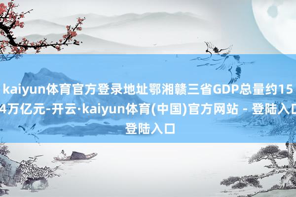 kaiyun体育官方登录地址鄂湘赣三省GDP总量约15.4万亿元-开云·kaiyun体育(中国)官方网站 - 登陆入口